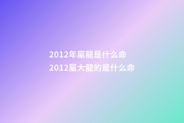 2012年屬龍是什么命 2012屬大龍的是什么命-第1張-觀點-玄機派